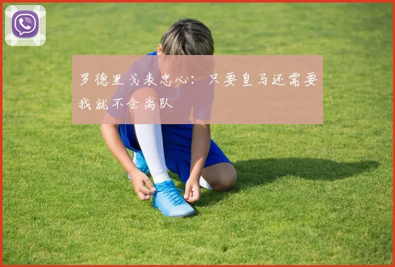 罗德里戈表忠心：只要皇马还需要我就不会离队