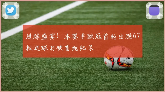 进球盛宴！本赛季欧冠首轮出现67粒进球打破首轮纪录